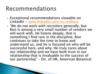    Exceptional recommendations viewable on
    LinkedIn - www.linkedin.com/in/ronlevis
   “We do not work with recruiters generally, but
    Ron is among a very small number of vendors we
    will work with. He listens deeply, that is
    something I find rare in the discipline. Ron
    continues to take the time to know and
    understand us, and he is focused on who will be
    successful here, and why. He truly cares about
    our relationship and we have built trust in our
    relationship that is invaluable to the success of
    our partnership” – Dir. of HR, American Botanical
 