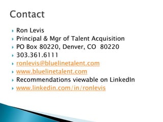    Ron Levis
   Principal & Mgr of Talent Acquisition
   PO Box 80220, Denver, CO 80220
   303.361.6111
   ronlevis@bluelinetalent.com
   www.bluelinetalent.com
   Recommendations viewable on LinkedIn
   www.linkedin.com/in/ronlevis
 