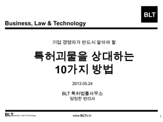 Business, Law & Technology
BLT
BLTBusiness, Law & Technology www.BLTe.kr
기업 경영자가 반드시 알아야 할
특허괴물을 상대하는
10가지 방법
1
2013.05.24
BLT 특허법률사무소
엄정한 변리사
 