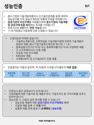 BLT
비엘티 특허법률사무소
성능인증
• 인증절차는 다음과 같으며, 약 30일이 소요됩니다(별도의 비용 없음)
• 중소기업의 기술개발제품이나 신기술인증제품 등에 대하여
성능검사를 거쳐 성능이 확인된 제품에 인증을 부여합니다.
• 공공기관의 우선구매를 지원함으로써 중소기업의 기술개발
및 공공구매 등을 촉진하는 효과를 가져옵니다.
• 유효기간은 3년이며, 연장 가능합니다.
• 11개 지방중소기업청에 인증 신청할 수 있습니다.
• 신청대상은 아래와 같습니다.
• 기술혁신개발사업, 산학연공동 기술개발사업에 의하여 기술개발이
완료된 제품 (중소기업기술혁신촉진법 제10조,1 1조)
• 등록실용신안(3년 이내) 또는 등록특허를(5년 이내) 사업화한 제품
• 굿 소프트웨어(GS) 인증 제품
• 조달청 지정 우수제품
• INNOBIZ 제품
• 신제품(NEP) 및 신기술(NET) 인증 제품
성능인증
신청
중소기업
자가진단
공장심사
(지방중기청)
성능검사
(지방중기청)
성능인증
종합평가
성능인증서
발급
• 인증심사 동안 공장심사가 있게 됩니다.
• 신청제품에 대한 기술자료 및 제품규격서, 기업조직도 등 구비서류를 갖추고
있어야 합니다.
• 성능인증 시, 다음과 같은 효과를 얻을 수 있습니다.
• 성능인증 제품에 대한 공공기관의 우선구매제도 혜택
• 조달청 제품 등록 시 가점 부여
• 납품한 제품 문제 발생 시 손해배상 (성능보험)
 