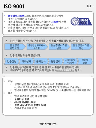 BLT
비엘티 특허법률사무소
ISO 9001
• 품질경영시스템으로도 불리우며,국제표준화기구에서
제정•시행하는 규격입니다.
• 제품의 품질보다는 제품을 생산/공급하는 시스템에 관한
객관적 평가를 목적으로 실시되고 있습니다.
• 이를 통하여, 기업 전반에 대한 품질향상 도모 등 여러 가지
효과를 기대할 수 있습니다.
• 인증 신청하기 전 다음 구축절차를 거쳐 품질경영을 확립하여야 합니다.
• 인증 절차는 다음과 같습니다.
• 인증기간은 3년이며, 인증기관과 연 1회 사후관리를 받아야 합니다.
• 국내 ISO인증기관은 약 170곳이 있습니다. (www.icin.or.kr/ 참조)
품질경영
기반조성
품질경영 프로세스
표준화
품질경영시스템
운영
품질경영시스템
개선
인증신청 예비심사 문서심사 현장심사
시정조치 및
확인심사
인증서
발급
• 비용
• 심사비용은 심사일수(근로자 수에 따라 결정)에 비례
(근로자 수 10 명 기준으로 문서심사 1일 및 현장심사 2일 적용)
• 한국표준협회 등에서 실시하는 ISO교육 및 구축절차에 드는 자체비용 추가
• 효과
• 업무 표준화로 인한 효율성 증대
• 품질비용 절감
• 제조물책임(PL) 대응
• 정부 입찰 계약 시 경쟁력 우위
• 기술개발의 토대 마련
 