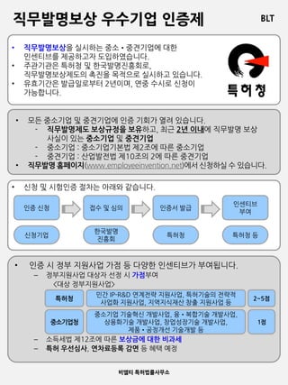 BLT
비엘티 특허법률사무소
직무발명보상 우수기업 인증제
• 직무발명보상을 실시하는 중소•중견기업에 대한
인센티브를 제공하고자 도입하였습니다.
• 주관기관은 특허청 및 한국발명진흥회로,
직무발명보상제도의 촉진을 목적으로 실시하고 있습니다.
• 유효기간은 발급일로부터 2년이며, 연중 수시로 신청이
가능합니다.
• 모든 중소기업 및 중견기업에 인증 기회가 열려 있습니다.
- 직무발명제도 보상규정을 보유하고, 최근 2년 이내에 직무발명 보상
사실이 있는 중소기업 및 중견기업
- 중소기업 : 중소기업기본법 제2조에 따른 중소기업
- 중견기업 : 산업발전법 제10조의 2에 따른 중견기업
• 직무발명 홈페이지(www.employeeinvention.net)에서 신청하실 수 있습니다.
• 신청 및 시험인증 절차는 아래와 같습니다.
인증 신청 접수 및 심의 인증서 발급
인센티브
부여
신청기업
한국발명
진흥회
특허청 특허청 등
• 인증 시 정부 지원사업 가점 등 다양한 인센티브가 부여됩니다.
– 정부지원사업 대상자 선정 시 가점부여
<대상 정부지원사업>
– 소득세법 제12조에 따른 보상금에 대한 비과세
– 특허 우선심사, 연차료등록 감면 등 혜택 예정
특허청
중소기업청
민간 IP-R&D 연계전략 지원사업, 특허기술의 전략적
사업화 지원사업, 지역지식재산 창출 지원사업 등
중소기업 기술혁신 개발사업, 융•복합기술 개발사업,
상용화기술 개발사업, 창업성장기술 개발사업,
제품•공정개선 기술개발 등
2~5점
1점
 