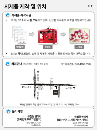 BLT
비엘티 특허법률사무소
시제품 제작 및 위치
BLT대표전화:070-4100-0102(NAVER에서 ‘비엘티 특허’ 검색)
• 엄정한변리사
(출원상담, 시제품,세미나문의)
010-2393-5709
shawn@blte.kr
• BLT는 3D Printer를 보유하고 있어, 간단한 시제품의 제작을 지원해드립니다.
• BLT는 국내 최초로, 발명의 시제품 제작을 지원해 드리는 특허사무소입니다.
• 유철현변리사
(투자연계프로그램문의)
010-3583-3514
ryu@blte.kr
 