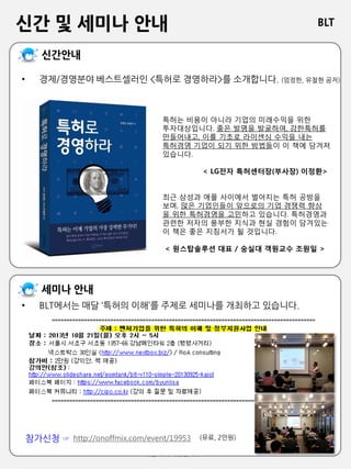 BLT
비엘티 특허법률사무소
신간 및 세미나 안내
• 경제/경영분야 베스트셀러인 <특허로 경영하라>를 소개합니다. (엄정한, 유철현 공저)
http://onoffmix.com/event/19953
• BLT에서는 매달 ‘특허의 이해’를 주제로 세미나를 개최하고 있습니다.
참가신청 ☞ (유료, 2만원)
특허는 비용이 아니라 기업의 미래수익을 위한
투자대상입니다. 좋은 발명을 발굴하여, 강한특허를
만들어내고, 이를 기초로 라이센싱 수익을 내는
특허경영 기업이 되기 위한 방법들이 이 책에 담겨져
있습니다.
< LG전자 특허센터장(부사장) 이정환>
최근 삼성과 애플 사이에서 벌어지는 특허 공방을
보며, 많은 기업인들이 앞으로의 기업 경쟁력 향상
을 위한 특허경영을 고민하고 있습니다. 특허경영과
관련한 저자의 풍부한 지식과 현실 경험이 담겨있는
이 책은 좋은 지침서가 될 것입니다.
< 원스탑솔루션 대표 / 숭실대 객원교수 조원일 >
 