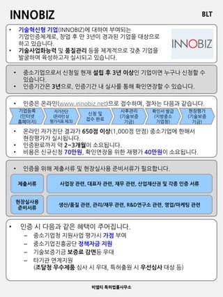 BLT
비엘티 특허법률사무소
INNOBIZ
• 기술혁신형 기업(INNOBIZ)에 대하여 부여되는
기업인증체계로, 창업 후 만 3년이 경과된 기업을 대상으로
하고 있습니다.
• 기술사업화능력 및 품질관리 등을 체계적으로 갖춘 기업을
발굴하여 육성하고자 실시되고 있습니다.
• 중소기업으로서 신청일 현재 설립 후 3년 이상인 기업이면 누구나 신청할 수
있습니다.
• 인증기간은 3년으로, 인증기간 내 실사를 통해 확인연장할 수 있습니다.
기업등록
(인터넷
홈페이지)
자가진단
(온라인상
평가지표체크)
신청 및
접수 완료
사후관리
(기술보증
기금)
확인서 발급
(지방중소
기업청)
현장평가
(기술보증
기금)
• 인증은 온라인(www.innobiz.net)으로 접수하며, 절차는 다음과 같습니다.
• 온라인 자가진단 결과가 650점 이상(1,000점 만점) 중소기업에 한해서
현장평가가 실시됩니다.
• 인증완료까지 약 2~3개월이 소요됩니다.
• 비용은 신규신청 70만원, 확인연장을 위한 재평가 40만원이 소요됩니다.
• 인증을 위해 제출서류 및 현장실사용 준비서류가 필요합니다.
제출서류
현장실사용
준비서류
사업장 관련, 대표자 관련, 재무 관련, 산업재산권 및 각종 인증 서류
생산/품질 관련, 관리/재무 관련, R&D연구소 관련, 영업/마케팅 관련
• 인증 시 다음과 같은 혜택이 주어집니다.
– 중소기업청 지원사업 평가시 가점 부여
– 중소기업진흥공단 정책자금 지원
– 기술보증기금 보증료 감면등 우대
– 타기관 연계지원
(조달청 우수제품 심사 시 우대, 특허출원 시 우선심사 대상 등)
 