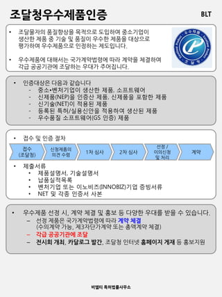 BLT
비엘티 특허법률사무소
조달청우수제품인증
• 조달물자의 품질향상을 목적으로 도입하여 중소기업이
생산한 제품 중 기술 및 품질이 우수한 제품을 대상으로
평가하여 우수제품으로 인정하는 제도입니다.
• 우수제품에 대해서는 국가계약법령에 따라 계약을 체결하여
각급 공공기관에 조달하는 우대가 주어집니다.
• 인증대상은 다음과 같습니다
- 중소•벤처기업이 생산한 제품, 소프트웨어
- 신제품(NEP)을 인증산 제품, 신제품을 포함한 제품
- 신기술(NET)이 적용된 제품
- 등록된 특허/실용신안을 적용하여 생산된 제품
- 우수품질 소프트웨어(GS 인증) 제품
접수
(조달청)
신청제품의
의견 수렴
1차 심사 2차 심사
선정 /
이의신청
및 처리
계약
• 접수 및 인증 절차
• 제출서류
• 제품설명서, 기술설명서
• 납품실적목록
• 벤처기업 또는 이노비즈(INNOBIZ)기업 증빙서류
• NET 및 각종 인증서 사본
• 우수제품 선정 시, 계약 체결 및 홍보 등 다양한 우대를 받을 수 있습니다.
– 선정 제품은 국가계약법령에 따라 계약 체결
(수의계약 가능, 제3자단가계약 또는 총액계약 체결)
– 각급 공공기관에 조달
– 전시회 개최, 카달로그 발간, 조달청 인터넷 홈페이지 게재 등 홍보지원
 