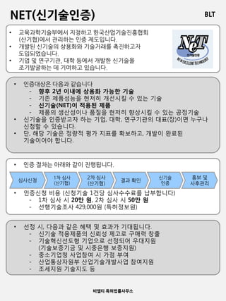 BLT
비엘티 특허법률사무소
NET(신기술인증)
• 교육과학기술부에서 지정하고 한국산업기술진흥협회
(산기협)에서 관리하는 인증 제도입니다.
• 개발된 신기술의 상용화와 기술거래를 촉진하고자
도입되었습니다.
• 기업 및 연구기관, 대학 등에서 개발한 신기술을
조기발굴하는 데 기여하고 있습니다.
• 인증대상은 다음과 같습니다
- 향후 2년 이내에 상용화 가능한 기술
- 기존 제품성능을 현저히 개선시킬 수 있는 기술
- 신기술(NET)이 적용된 제품
- 제품의 생산성이나 품질을 현저히 향상시킬 수 있는 공정기술
• 신기술을 인증받고자 하는 기업, 대학, 연구기관의 대표(장)이면 누구나
신청할 수 있습니다.
• 단, 해당 기술은 정량적 평가 지표를 확보하고, 개발이 완료된
기술이어야 합니다.
• 인증 절차는 아래와 같이 진행됩니다.
• 인증신청 비용 (신청기술 1건당 심사수수료를 납부합니다)
- 1차 심사 시 20만 원, 2차 심사 시 50만 원
- 선행기술조사 429,000원 (특허정보원)
심사신청
1차 심사
(산기협)
2차 심사
(산기협)
결과 확인
신기술
인증
홍보 및
사후관리
• 선정 시, 다음과 같은 혜택 및 효과가 기대됩니다.
- 신기술 적용제품의 신뢰성 제고로 구매력 창출
- 기술혁신선도형 기업으로 선정되어 우대지원
(기술보증기금 및 시중은행 보증지원)
- 중소기업청 사업참여 시 가점 부여
- 산업통상자원부 산업기술개발사업 참여지원
- 조세지원 기술지도 등
 