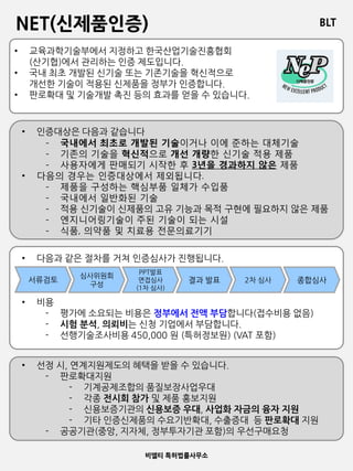BLT
비엘티 특허법률사무소
NET(신제품인증)
• 교육과학기술부에서 지정하고 한국산업기술진흥협회
(산기협)에서 관리하는 인증 제도입니다.
• 국내 최초 개발된 신기술 또는 기존기술을 혁신적으로
개선한 기술이 적용된 신제품을 정부가 인증합니다.
• 판로확대 및 기술개발 촉진 등의 효과를 얻을 수 있습니다.
• 인증대상은 다음과 같습니다
- 국내에서 최초로 개발된 기술이거나 이에 준하는 대체기술
- 기존의 기술을 혁신적으로 개선 개량한 신기술 적용 제품
- 사용자에게 판매되기 시작한 후 3년을 경과하지 않은 제품
• 다음의 경우는 인증대상에서 제외됩니다.
- 제품을 구성하는 핵심부품 일체가 수입품
- 국내에서 일반화된 기술
- 적용 신기술이 신제품의 고유 기능과 목적 구현에 필요하지 않은 제품
- 엔지니어링기술이 주된 기술이 되는 시설
- 식품, 의약품 및 치료용 전문의료기기
• 다음과 같은 절차를 거쳐 인증심사가 진행됩니다.
• 비용
- 평가에 소요되는 비용은 정부에서 전액 부담합니다(접수비용 없음)
- 시험 분석, 의뢰비는 신청 기업에서 부담합니다.
- 선행기술조사비용 450,000 원 (특허정보원) (VAT 포함)
서류검토
심사위원회
구성
PPT발표
면접심사
(1차 심사)
결과 발표 2차 심사 종합심사
• 선정 시, 연계지원제도의 혜택을 받을 수 있습니다.
- 판로확대지원
- 기계공제조합의 품질보장사업우대
- 각종 전시회 참가 및 제품 홍보지원
- 신용보증기관의 신용보증 우대, 사업화 자금의 융자 지원
- 기타 인증신제품의 수요기반확대, 수출증대 등 판로확대 지원
- 공공기관(중앙, 지자체, 정부투자기관 포함)의 우선구매요청
 