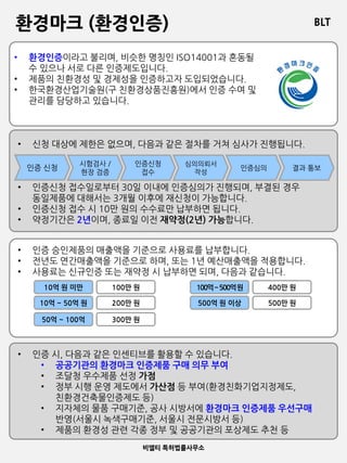 BLT
비엘티 특허법률사무소
환경마크 (환경인증)
• 환경인증이라고 불리며, 비슷한 명칭인 ISO14001과 혼동될
수 있으나 서로 다른 인증제도입니다.
• 제품의 친환경성 및 경제성을 인증하고자 도입되었습니다.
• 한국환경산업기술원(구 친환경상품진흥원)에서 인증 수여 및
관리를 담당하고 있습니다.
• 인증 시, 다음과 같은 인센티브를 활용할 수 있습니다.
• 공공기관의 환경마크 인증제품 구매 의무 부여
• 조달청 우수제품 선정 가점
• 정부 시행 운영 제도에서 가산점 등 부여(환경친화기업지정제도,
친환경건축물인증제도 등)
• 지자체의 물품 구매기준, 공사 시방서에 환경마크 인증제품 우선구매
반영(서울시 녹색구매기준, 서울시 전문시방서 등)
• 제품의 환경성 관련 각종 정부 및 공공기관의 포상제도 추천 등
• 신청 대상에 제한은 없으며, 다음과 같은 절차를 거쳐 심사가 진행됩니다.
• 인증신청 접수일로부터 30일 이내에 인증심의가 진행되며, 부결된 경우
동일제품에 대해서는 3개월 이후에 재신청이 가능합니다.
• 인증신청 접수 시 10만 원의 수수료만 납부하면 됩니다.
• 약정기간은 2년이며, 종료일 이전 재약정(2년) 가능합니다.
인증 신청
시험검사 /
현장 검증
인증신청
접수
심의의뢰서
작성
인증심의 결과 통보
• 인증 승인제품의 매출액을 기준으로 사용료를 납부합니다.
• 전년도 연간매출액을 기준으로 하며, 또는 1년 예산매출액을 적용합니다.
• 사용료는 신규인증 또는 재약정 시 납부하면 되며, 다음과 같습니다.
10억 원 미만
10억 ~ 50억 원
50억 ~ 100억
100만 원
200만 원
300만 원
100억~500억원
500억 원 이상
400만 원
500만 원
 