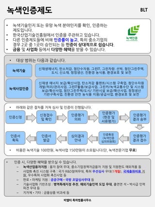 BLT
비엘티 특허법률사무소
녹색인증제도
• 녹색기술인지 또는 유망 녹색 분야인지를 확인, 인증하는
제도입니다.
• 한국산업기술진흥원에서 인증을 주관하고 있습니다.
• 다른 인증제도들에 비해 인증률이 높고, 특히 중소기업의
경우 2곳 중 1곳이 승인되는 등 인증이 상대적으로 쉽습니다.
• 금융 및 사업화 등에서 다양한 혜택을 받을 수 있습니다.
• 대상 범위는 다음과 같습니다.
녹색기술
녹색사업인증
신재생에너지, 탄소저감, 첨단수자원, 그린IT, 그린차량, 선박, 첨단그린주택,
도시, 신소재, 청정생산, 친환경 농식품, 환경보호 및 보전
신재생 에너지 보급/확산사업, 탄소저감 플랜트/시스템 구축업, 첨단수자원
개발/처리/관리사업, 그린IT활용/보급사업, 그린카/녹색교통수단 및 시스템
보급/확산사업, 첨단그린주택/도시/ 기반시설 보급/확산사업, 청정생산
기반구축사업, 친환경 안전 농식품 지원/공급사업, 환경보호 및 보전
• 아래와 같은 절차를 거쳐 심사 및 인증이 진행됩니다.
• 비용은 녹색기술 100만원, 녹색사업 150만원이 소요됩니다(단, 녹색전문기업 무료)
인증신청
신청접수
및 확인
인증평가
의뢰
인증평가
(현장 및
서류평가)
인증평가
결과 송부
인증평가
결과 접수
인증서
획득
인증서
발급
심의결과
안내
인증확정
(녹색인증
심의위원회)
• 인증 시, 다양한 혜택을 받으실 수 있습니다.
– 녹색산업융자지원 : 융자 참여 우대, 중소기업정책자금융자 지원 및 지원한도 예외적용 등
– 사업화 촉진 시스템 구축 : 국가 R&D참여우대, 특허 우선심사 우대(1개월), 국제출원비용 지
원, 우수특허 사업화 촉진사업 등
– 판로•마케팅 지원 : 공공구매•국방 조달심사우대 등
– 기술사업화 기반조성 : 병역특례지정 추천, 해외기술인력 도입 우대, 출연연 석•박사급 인력
파견 우대 등
– 지자체•기타 : 금융상품 비과세 등
 