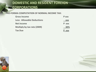 DOMESTIC AND RESIDENT FOREIGN
     CORPORATIONS
PRO-FORMA COMPUTATION OF NORMAL INCOME TAX:
       Gross Income                         P xxx
       Less: Allowable Deductions             xxx
       Net income                           P xxx
       Multiply by tax rate (2009)            30%
       Tax Due                              P xxx
 