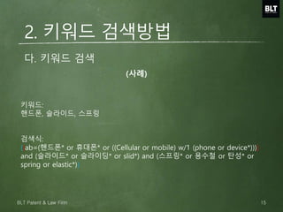 다. 키워드 검색
키워드:
핸드폰, 슬라이드, 스프링
검색식:
((ab=(핸드폰* or 휴대폰* or ((Cellular or mobile) w/1 (phone or device*))))
and (슬라이드* or 슬라이딩* or slid*) and (스프링* or 용수철 or 탄성* or
spring or elastic*))
2. 키워드 검색방법
(사례)
15BLT Patent & Law Firm
 