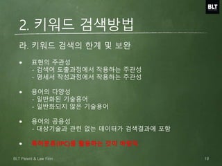 표현의 주관성
- 검색어 도출과정에서 작용하는 주관성
- 명세서 작성과정에서 작용하는 주관성
용어의 다양성
- 일반화된 기술용어
- 일반화되지 않은 기술용어
용어의 공용성
- 대상기술과 관련 없는 데이터가 검색결과에 포함
특허분류(IPC)를 활용하는 것이 바람직
라. 키워드 검색의 한계 및 보완
2. 키워드 검색방법
19BLT Patent & Law Firm
 