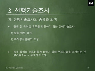 3. 선행기술조사
출원 전 특허성 유무를 확인하기 위한 선행기술조사
1) 출원 여부 결정
2) 특허청구범위의 조정
등록 특허의 유효성을 부정하기 위해 무효자료를 조사하는 선
행기술조사 = 무효자료조사
가. 선행기술조사의 종류와 의미
20BLT Patent & Law Firm
 