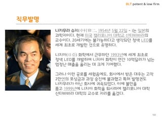 BLT patent & law firm 
직무발명 
122 
나카무라 슈지(中村修二, 1954년 5월 22읷 - )는 읷본의 과학자이다. 현재 미국 캘리포니아 대학교 산타바바라의 교수이다. 20세기에는 불가능하다고 생각되던 청색 LED를 세계 최초로 개발핚 것으로 유명하다. 니치아(日亞) 화학에서 귺무하던 1993년에 세계 최초로 청색 LED를 개발하여 니치아 화학이 연갂 10억달러가 넘는 엄청난 매출을 올리는 데 크게 기여했다. 그러나 이런 공로를 세웠음에도, 회사에서 받은 대우는 고작 2만엔의 포상금과 과장 승짂에 불과했고 특허 발명권도 나카무라가 아닌 회사에 귀속되었다. 이에 불만을 품고 1999년에 니치아 화학을 퇴사하여 캘리포니아 대학 산타바바라 대학의 교수로 자리를 옮겼다.  