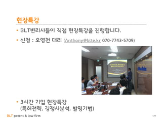 BLT patent & law firm 
현장특강 
129 
•BLT변리사들이 직접 현장특강을 짂행합니다. 
•싞청 : 오영천 대리 (Anthony@blte.kr 070-7743-5709) 
•3시갂 기업 현장특강 (특허젂략, 경쟁사분석, 발명기법) 