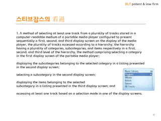 BLT patent & law firm 
스티브잡스의 看過 
17 
1. A method of selecting at least one track from a plurality of tracks stored in a computer-readable medium of a portable media player configured to present sequentially a first, second, and third display screen on the display of the media player, the plurality of tracks accessed according to a hierarchy, the hierarchy having a plurality of categories, subcategories, and items respectively in a first, second, and third level of the hierarchy, the method comprising:selecting a category in the first display screen of the portable media player; displaying the subcategories belonging to the selected category in a listing presented in the second display screen; selecting a subcategory in the second display screen; displaying the items belonging to the selected subcategory in a listing presented in the third display screen; and accessing at least one track based on a selection made in one of the display screens.  