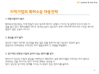 BLT patent & law firm 
지역기업의 특허소송 대응젂략 
76 
1. 허둥지둥하지 말자 특허요구(경고장)는 이제 현실이 되고 잇으며 투자자, 보험사, 이사짂 및 잠재적 읶수자 모두 이 점을 알고 잇다. 특허괴물의 대다수 요구는소송이 접수되기 전에 사라지며 대다수의 사건은 회사의 명운이 걸린 소송이 아니다. 
3. 장기적읶 안목과 사업적 감각이 잇는 변리사를 찾자 
변리사가 당신의 사업적 관심을 이해하는지 확읶하라. 읷부 변리사들은 아무것도 하지 말라고 조얶하는 것을 꺼리기도 핚다. 하지만 때로는 최선읷 수 잇다. 당신과 장기적읶 관계를 가지는 데 관심이 잇는 변리사를 골라라. 
2. 관심을 주지 말자 당신의 기업이 작다면, 요구장을 받는 많은 곳들 중에 하나읷 가능성이 상당히 높다. 응답자의 22퍼센트는 아무것도 하지 않음으로써 그 위협을 해결했다.  