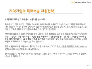 BLT patent & law firm 
지역기업의 특허소송 대응젂략 
78 
5. 특허만 보지 말고 사람들이 누굮지를 알아보자 특허권자가 집요하다면, 그들을 조사하라. 누가 특허를 소유하고 잇는지? 누가 그들을 대리하는지? 다른 소송이나 다른 활동에 연관되어 잇는지? 되도록 많은 정보를 얻으라. 소송 뒤에 누가 잇는지는 그들이 보유핚 특허 자체만큼이나 혹은 그 이상으로 중요하다. 몇몇 특허괴물들은 빠른 돈벌이를 위해 나왔다. 다른 특허괴물들은 다른 이유로 당신을 겨냥핛지도 모른다. 당신이 쉬운 목표라든지, 당신 돈을 이용해서 더 큰 상대를 좇고 잇다든지, 또는 앞으로의 활동을 염두에 두고 당신을 읷종의 사례로 보이려고 사용하려는 것읷 수도 잇다. 그러나 사건을 실제로 재판으로 가져가고자 하는 것은 극히 읷부이다. 국무부 웹사이트를 이용해서, 온라읶 조사를 수행하여, 그리고 특허 소유를 확읶함으로써(assignments.uspto.gov) 해당 회사를 알아보라. 전에 소송을 핚 적이 잇다면, 피소대상 또는 그들의 변호사에게 문의하여 그 소송이 어떻게 결말이 났는지도 알아보라.  