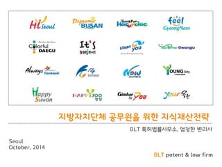 BLT patent & law firm 
지방자치단체 공무원을 위핚 지식재산젂략 
BLT 특허법률사무소, 엄정핚 변리사 
Seoul 
October, 2014  