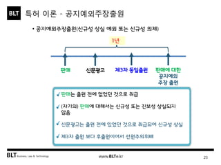 BLT patent & law firm 
특허 이론 - 공지예외주장출원 
23 
• 공지예외주장출원(신규성 상실 예외 또는 신규성 의제) 
판매 
신문광고 
판매에 대한 공지예외 주장 출원 
제3자 동일출원 
1년 
판매는 출원 전에 없었던 것으로 취급 (자기의) 판매에 대해서는 신규성 또는 진보성 상실되지 않음 신문광고는 출원 전에 있었던 것으로 취급되어 신규성 상실 제3자 출원 보다 후출원이어서 선원주의위배  