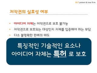 BLT patent & law firm 
저작권의 실효성 여부 
• 아이디어 자체는 저작권으로 보호 불가능 
• 저작권으로 보호되는 대상인지 자체를 입증해야 하는 부담 
• 다소 불명확한 판례의 태도 
• 표현된 자체에 대해서만 보호 
• 표현 자체를 달리할 경우 쉽게 모방 회피 
• 실질적 유사성의 좁은 범위 
• 권리보호에 미흡 
특징적인 기술적인 요소나 아이디어 자체는 특허 로 보호  