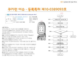 BLT patent & law firm 
쿠키런 이슈 - 등록특허 제10-0389093호 
<청구항 1> 데이터 통신이 가능한 단말기(100)를 이용하여 서버컴퓨터(500)로부터 게임을 다운받아 단말기에서 게임을 실행하고, 게임 중에 필요한 아이템을 구매하는 방법에 있어서, (A) 서버컴퓨터(500)로부터 게임프로그램 및 락(lock)이 설정된 아이템 데이터를 다운로드 받는 단계; (B) 단말기(100)로부터 선택된 아이템의 요구사항을 서버컴퓨터(500)로 입력하는 단계; (C) 입력된 아이템에 해당하는 주문서를 단말기로 출력하는 단계; (D) 단말기(100)로부터 작성된 주문서를 서버컴퓨터(500)로 입력하는 단계; (E) 입력된 주문서에 따른 구매정보의 저장 및 구매정보 중 아이템에 해당하는 키(key) 데이터를 추출하고, 그 결과를 단말기로 출력하는 단계;및 (F) 출력된 키데이터로 단말기(100)에 저장된 아이템을 언락(unlock)하여 아이템을 사용할 수 있도록 활성화하는 단계;를 특징으로 하는 게임 아이템을 구매하는 방법.  