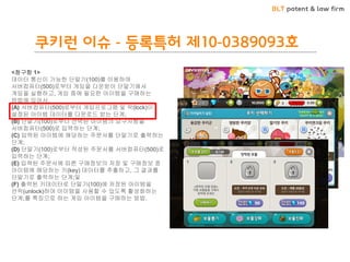 BLT patent & law firm 
쿠키런 이슈 - 등록특허 제10-0389093호 
<청구항 1> 
데이터 통신이 가능한 단말기(100)를 이용하여 서버컴퓨터(500)로부터 게임을 다운받아 단말기에서 게임을 실행하고, 게임 중에 필요한 아이템을 구매하는 방법에 있어서, 
(A) 서버컴퓨터(500)로부터 게임프로그램 및 락(lock)이 설정된 아이템 데이터를 다운로드 받는 단계; 
(B) 단말기(100)로부터 선택된 아이템의 요구사항을 서버컴퓨터(500)로 입력하는 단계; 
(C) 입력된 아이템에 해당하는 주문서를 단말기로 출력하는 단계; 
(D) 단말기(100)로부터 작성된 주문서를 서버컴퓨터(500)로 입력하는 단계; 
(E) 입력된 주문서에 따른 구매정보의 저장 및 구매정보 중 아이템에 해당하는 키(key) 데이터를 추출하고, 그 결과를 단말기로 출력하는 단계;및 
(F) 출력된 키데이터로 단말기(100)에 저장된 아이템을 언락(unlock)하여 아이템을 사용할 수 있도록 활성화하는 단계;를 특징으로 하는 게임 아이템을 구매하는 방법.  