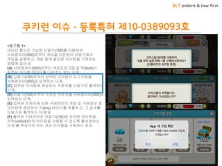 BLT patent & law firm 
쿠키런 이슈 - 등록특허 제10-0389093호 
<청구항 1> 데이터 통신이 가능한 단말기(100)를 이용하여 서버컴퓨터(500)로부터 게임을 다운받아 단말기에서 게임을 실행하고, 게임 중에 필요한 아이템을 구매하는 방법에 있어서, (A) 서버컴퓨터(500)로부터 게임프로그램 및 락(lock)이 설정된 아이템 데이터를 다운로드 받는 단계; (B) 단말기(100)로부터 선택된 아이템의 요구사항을 서버컴퓨터(500)로 입력하는 단계; (C) 입력된 아이템에 해당하는 주문서를 단말기로 출력하는 단계; (D) 단말기(100)로부터 작성된 주문서를 서버컴퓨터(500)로 입력하는 단계; (E) 입력된 주문서에 따른 구매정보의 저장 및 구매정보 중 아이템에 해당하는 키(key) 데이터를 추출하고, 그 결과를 단말기로 출력하는 단계;및 (F) 출력된 키데이터로 단말기(100)에 저장된 아이템을 언락(unlock)하여 아이템을 사용할 수 있도록 활성화하는 단계;를 특징으로 하는 게임 아이템을 구매하는 방법.  