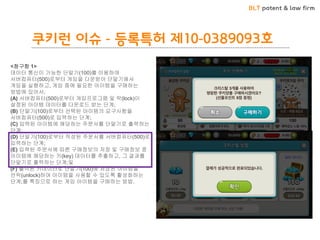 BLT patent & law firm 
쿠키런 이슈 - 등록특허 제10-0389093호 
<청구항 1> 
데이터 통신이 가능한 단말기(100)를 이용하여 서버컴퓨터(500)로부터 게임을 다운받아 단말기에서 게임을 실행하고, 게임 중에 필요한 아이템을 구매하는 방법에 있어서, 
(A) 서버컴퓨터(500)로부터 게임프로그램 및 락(lock)이 설정된 아이템 데이터를 다운로드 받는 단계; 
(B) 단말기(100)로부터 선택된 아이템의 요구사항을 서버컴퓨터(500)로 입력하는 단계; 
(C) 입력된 아이템에 해당하는 주문서를 단말기로 출력하는 단계; 
(D) 단말기(100)로부터 작성된 주문서를 서버컴퓨터(500)로 입력하는 단계; 
(E) 입력된 주문서에 따른 구매정보의 저장 및 구매정보 중 아이템에 해당하는 키(key) 데이터를 추출하고, 그 결과를 단말기로 출력하는 단계;및 
(F) 출력된 키데이터로 단말기(100)에 저장된 아이템을 언락(unlock)하여 아이템을 사용할 수 있도록 활성화하는 단계;를 특징으로 하는 게임 아이템을 구매하는 방법.  