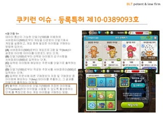 BLT patent & law firm 
쿠키런 이슈 - 등록특허 제10-0389093호 
<청구항 1> 데이터 통신이 가능한 단말기(100)를 이용하여 서버컴퓨터(500)로부터 게임을 다운받아 단말기에서 게임을 실행하고, 게임 중에 필요한 아이템을 구매하는 방법에 있어서, (A) 서버컴퓨터(500)로부터 게임프로그램 및 락(lock)이 설정된 아이템 데이터를 다운로드 받는 단계; (B) 단말기(100)로부터 선택된 아이템의 요구사항을 서버컴퓨터(500)로 입력하는 단계; (C) 입력된 아이템에 해당하는 주문서를 단말기로 출력하는 단계; (D) 단말기(100)로부터 작성된 주문서를 서버컴퓨터(500)로 입력하는 단계; (E) 입력된 주문서에 따른 구매정보의 저장 및 구매정보 중 아이템에 해당하는 키(key) 데이터를 추출하고, 그 결과를 단말기로 출력하는 단계;및 (F) 출력된 키데이터로 단말기(100)에 저장된 아이템을 언락(unlock)하여 아이템을 사용할 수 있도록 활성화하는 단계;를 특징으로 하는 게임 아이템을 구매하는 방법.  