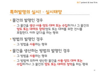 BLT patent & law firm 
특허발명의 실시! – 실시태양 
•물건의 발명인 경우 
–그 물건을 생산·사용·양도·대여 또는 수입하거나 그 물건의 양도 또는 대여의 청약(양도 또는 대여를 위한 전시를 포함한다. 이하 같다)을 하는 행위 
•방법의 발명인 경우 
–그 방법을 사용하는 행위 
•물건을 생산하는 방법의 발명인 경우 
–그 방법을 사용하는 행위 
–그 방법에 의하여 생산한 물건을 사용·양도·대여 또는 수입하거나 그 물건의 양도 또는 대여의 청약을 하는 행위 
28  
