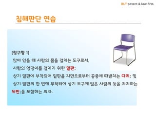 BLT patent & law firm 
[청구항 1] 
앉아 있을 때 사람의 몸을 걸치는 도구로서, 
사람의 엉덩이를 걸치기 위한 밑판; 
상기 밑판에 부착되어 밑판을 지면으로부터 공중에 떠받치는 다리; 및 
상기 밑판의 한 변에 부착되어 상기 도구에 앉은 사람의 등을 지지하는 뒤판;을 포함하는 의자. 
침해판단 연습  