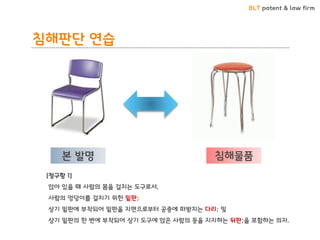 BLT patent & law firm 
본 발명 
침해물품 
[청구항 1] 
앉아 있을 때 사람의 몸을 걸치는 도구로서, 
사람의 엉덩이를 걸치기 위한 밑판; 
상기 밑판에 부착되어 밑판을 지면으로부터 공중에 떠받치는 다리; 및 
상기 밑판의 한 변에 부착되어 상기 도구에 앉은 사람의 등을 지지하는 뒤판;을 포함하는 의자. 
침해판단 연습  