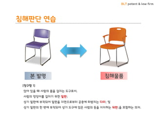 BLT patent & law firm 
침해판단 연습 
본 발명 
침해물품 
[청구항 1] 
앉아 있을 때 사람의 몸을 걸치는 도구로서, 
사람의 엉덩이를 걸치기 위한 밑판; 
상기 밑판에 부착되어 밑판을 지면으로부터 공중에 떠받치는 다리; 및 
상기 밑판의 한 변에 부착되어 상기 도구에 앉은 사람의 등을 지지하는 뒤판;을 포함하는 의자.  