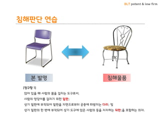 BLT patent & law firm 
침해판단 연습 
본 발명 
침해물품 
[청구항 1] 
앉아 있을 때 사람의 몸을 걸치는 도구로서, 
사람의 엉덩이를 걸치기 위한 밑판; 
상기 밑판에 부착되어 밑판을 지면으로부터 공중에 떠받치는 다리; 및 
상기 밑판의 한 변에 부착되어 상기 도구에 앉은 사람의 등을 지지하는 뒤판;을 포함하는 의자.  