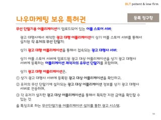 BLT patent & law firm 
나우마케팅 보유 특허권 
59 
무선 단말기용 어플리케이션이 업로드되어 있는 어플 스토어 서버; 광고 대행사에서 제작한 광고 대행 어플리케이션이 상기 어플 스토어 서버를 통해서 설치된 각 유저의 무선 단말기; 상기 광고 대행 어플리케이션을 통해서 접속되는 광고 대행사 서버; 상기 어플 스토어 서버에 업로드된 광고 대상 어플리케이션을 상기 광고 대행사 서버에 등록하는 어플리케이션 제작자의 유무선 단말기를 포함하며, 상기 광고 대행 어플리케이션은, 
① 상기 광고 대행사 서버에 등록된 광고 대상 어플리케이션을 확인하고, 
② 유저의 무선 단말기에 설치되는 광고 대상 어플리케이션 정보를 상기 광고 대행사 서버로 전송하며, 
③ 각 유저가 설치한 광고 대상 어플리케이션을 통해서 획득한 지원 금액을 확인할 수 있는 것 
을 특징으로 하는 무선단말기용 어플리케이션 설치를 통한 광고 시스템. 
등록 청구항  