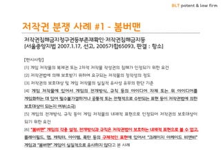 BLT patent & law firm 
저작권 분쟁 사례 #1 - 봄버맨 
저작권침해금지청구권등부존재확인·저작권침해금지등 
[서울중앙지법 2007.1.17, 선고, 2005가합65093, 판결 : 항소] 
【판시사항】 
[1] 게임 저작물의 복제권 또는 2차적 저작물 작성권의 침해가 인정되기 위한 요건 
[2] 저작권법에 의해 보호받기 위하여 요구되는 저작물의 창작성의 정도 
[3] 저작권의 보호대상 및 게임 저작물의 실질적 유사성 유무의 판단 기준 
[4] 게임 저작물에 있어서 게임의 전개방식, 규칙 등의 아이디어 자체 또는 위 아이디어를 게임화하는 데 있어 필수불가결하거나 공통적 또는 전형적으로 수반되는 표현 등이 저작권법에 의한 보호대상이 되는지 여부(소극) 
[5] 게임의 전개방식, 규칙 등이 게임 저작물의 내재적 표현으로 인정되어 저작권의 보호대상이 되기 위한 요건 
[6] “봄버맨” 게임의 각종 설정, 전개방식과 규칙은 저작권법이 보호하는 내재적 표현으로 볼 수 없고, 플레이필드, 맵, 캐릭터, 아이템, 폭탄 등의 구체적인 표현에 있어서 “크레이지 아케이드 비엔비” 게임과 “봄버맨” 게임이 실질적으로 유사하지 않다고 본 사례  