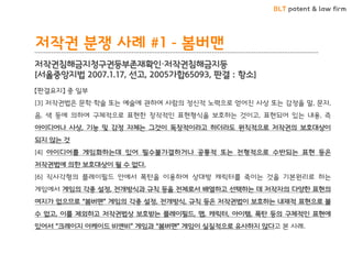 BLT patent & law firm 
저작권 분쟁 사례 #1 - 봄버맨 
저작권침해금지청구권등부존재확인·저작권침해금지등 [서울중앙지법 2007.1.17, 선고, 2005가합65093, 판결 : 항소] 
【판결요지】 중 일부 [3] 저작권법은 문학·학술 또는 예술에 관하여 사람의 정신적 노력으로 얻어진 사상 또는 감정을 말, 문자, 음, 색 등에 의하여 구체적으로 표현한 창작적인 표현형식을 보호하는 것이고, 표현되어 있는 내용, 즉 아이디어나 사상, 기능 및 감정 자체는 그것이 독창적이라고 하더라도 원칙적으로 저작권의 보호대상이 되지 않는 것 [4] 아이디어를 게임화하는데 있어 필수불가결하거나 공통적 또는 전형적으로 수반되는 표현 등은 저작권법에 의한 보호대상이 될 수 없다. [6] 직사각형의 플레이필드 안에서 폭탄을 이용하여 상대방 캐릭터를 죽이는 것을 기본원리로 하는 게임에서 게임의 각종 설정, 전개방식과 규칙 등을 전체로서 배열하고 선택하는 데 저작자의 다양한 표현의 여지가 없으므로 “봄버맨” 게임의 각종 설정, 전개방식, 규칙 등은 저작권법이 보호하는 내재적 표현으로 볼 수 없고, 이를 제외하고 저작권법상 보호받는 플레이필드, 맵, 캐릭터, 아이템, 폭탄 등의 구체적인 표현에 있어서 “크레이지 아케이드 비엔비” 게임과 “봄버맨” 게임이 실질적으로 유사하지 않다고 본 사례.  