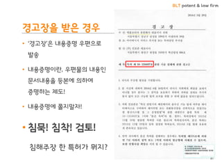 BLT patent & law firm 
경고장을 받은 경우 
•‘경고장’은 내용증명 우편으로 발송 
•내용증명이란, 우편물의 내용인 문서내용을 등본에 의하여 증명하는 제도! 
•내용증명에 쫄지말자! 
•침묵! 침착! 검토! 
침해주장 한 특허가 뭐지? 
81  
