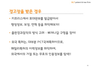 BLT patent & law firm 
경고장을 받은 경우 
•키프리스에서 포대원부를 발급받아서 
행정정보, 보정, 연혁 등을 파악해보자! 
•출원경과참작의 방식 고려 – 빠져나갈 구멍을 찾아! 
•외국 특허는, 대부분 PCT국제특허이므로, 
패밀리특허의 이력정보를 파악하여, 
외국에서의 거절 또는 무효의 인용정보를 탐색!! 
83  