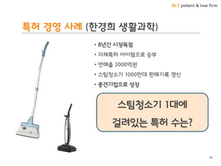 BLT patent & law firm 
특허 경영 사례 (한경희 생활과학) 
• 8년간 시장독점 
• 자체특허 아이템으로 승부 
• 연매출 2000억원 
• 스팀청소기 1000만대 판매기록 갱신 
• 중견기업으로 성장 
스팀청소기 1대에 
걸려있는 특허 수는? 
99  
