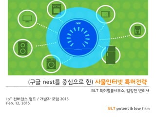 BLT patent & law firm
(구글 nest를 중심으로 한) 사물인터넷 특허전략
BLT 특허법률사무소, 엄정한 변리사
IoT 컨버전스 월드 / 개발자 포럼 2015
Feb. 12, 2015
 
