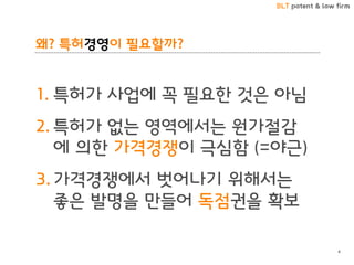 BLT patent & law firm
왜? 특허경영이 필요할까?
1. 특허가 사업에 꼭 필요한 것은 아님
2. 특허가 없는 영역에서는 원가절감
에 의한 가격경쟁이 극심함 (=야근)
3. 가격경쟁에서 벗어나기 위해서는
좋은 발명을 만들어 독점권을 확보
4
 