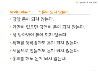 BLT patent & law firm
아이디어는 “ “ 돈이 되지 않는다.
• 당장 돈이 되지 않는다.
• 가만히 있으면 당연히 돈이 되지 않는다.
• 상 받아봐야 돈이 되지 않는다.
• 특허를 등록받아도 돈이 되지 않는다.
• 제품으로 만들어도 돈이 되지 않는다.
• 홍보를 해도 돈이 되지 않는다.
37
 