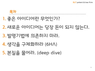 BLT patent & law firm
목차
1. 좋은 아이디어란 무엇인가?
2. 새로운 아이디어는 당장 돈이 되지 않는다.
3. 발명기법에 의존하지 마라.
4. 생각을 구체화하라 (6HA)
5. 본질을 물어라. (deep dive)
4
 