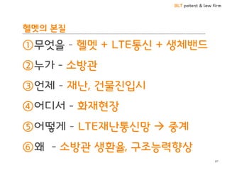 BLT patent & law firm
헬멧의 본질
①무엇을 – 헬멧 + LTE통신 + 생체밴드
②누가 - 소방관
③언제 – 재난, 건물진입시
④어디서 - 화재현장
⑤어떻게 – LTE재난통신망  중계
⑥왜 - 소방관 생환율, 구조능력향상
87
 