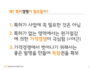 BLT patent & law firm
왜? 특허경영이 필요할까?
1. 특허가 사업에 꼭 필요한 것은 아님
2. 특허가 없는 영역에서는 원가절감
에 의한 가격경쟁이 극심함 (=야근)
3. 가격경쟁에서 벗어나기 위해서는
좋은 발명을 만들어 독점권을 확보
16
 