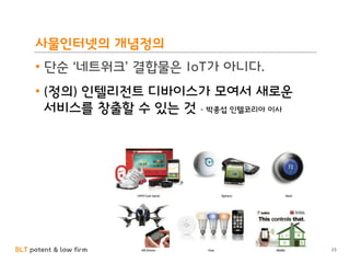 BLT patent & law firm
사물인터넷의 개념정의
• 단순 ‘네트워크’ 결합물은 IoT가 아니다.
• (정의) 인텔리전트 디바이스가 모여서 새로운
서비스를 창출할 수 있는 것 – 박종섭 인텔코리아 이사
23
 
