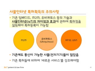 BLT patent & law firm
사물인터넷 특허획득의 주의사항
• 기존 임베디드, M2M, 유비쿼토스 등의 기술과
사물인터넷(IoT)의 차이점과 효과에 관하여 특허청을
설득해야 특허등록이 가능함
25
M2M
유비쿼토스
(Ubiquitous)
RFID, USN
• 기존에도 통신이 가능한 사물(전자기기)들이 많았음
• 기존 특허들에 비하여 ‘새로운 서비스’를 강조해야함
 